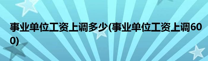 事业单位工资上调多少(事业单位工资上调600)