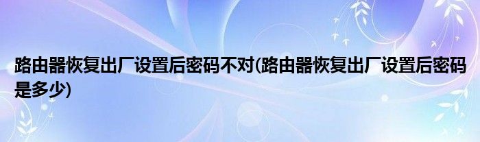 路由器恢复出厂设置后密码不对(路由器恢复出厂设置后密码是多少)