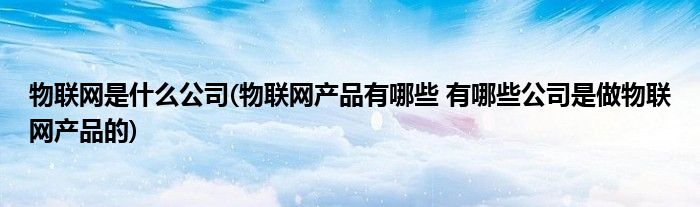 物联网是什么公司(物联网产品有哪些 有哪些公司是做物联网产品的)