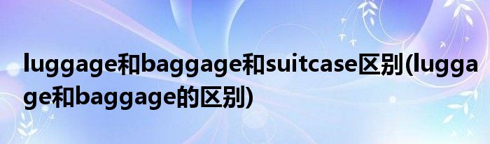 luggage和baggage和suitcase区别(luggage和baggage的区别)