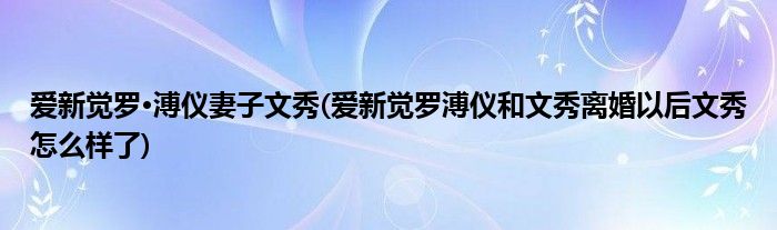 爱新觉罗·溥仪妻子文秀(爱新觉罗溥仪和文秀离婚以后文秀怎么样了)