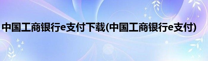 中国工商银行e支付下载(中国工商银行e支付)