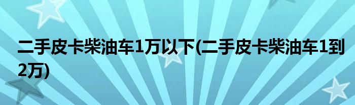 二手皮卡柴油车1万以下(二手皮卡柴油车1到2万)