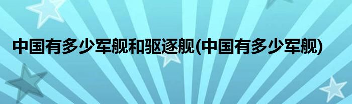 中国有多少军舰和驱逐舰(中国有多少军舰)