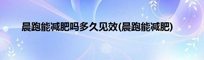 晨跑能减肥吗多久见效(晨跑能减肥)