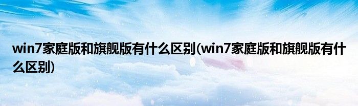 win7家庭版和旗舰版有什么区别(win7家庭版和旗舰版有什么区别)