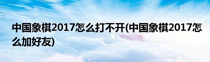 中国象棋2017怎么打不开(中国象棋2017怎么加好友)