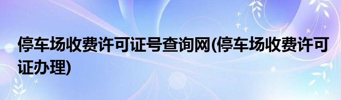 停车场收费许可证号查询网(停车场收费许可证办理)