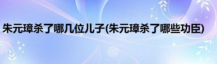 朱元璋杀了哪几位儿子(朱元璋杀了哪些功臣)