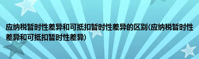 应纳税暂时性差异和可抵扣暂时性差异的区别(应纳税暂时性差异和可抵扣暂时性差异)