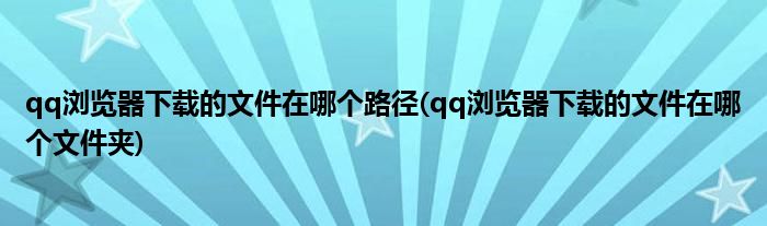 qq浏览器下载的文件在哪个路径(qq浏览器下载的文件在哪个文件夹)