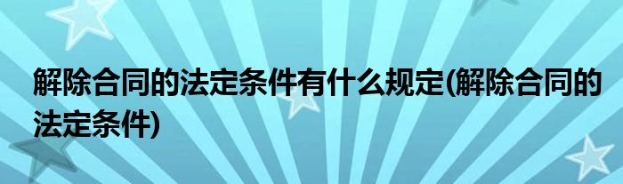 解除合同的法定条件有什么规定(解除合同的法定条件)