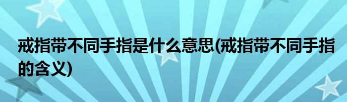 戒指带不同手指是什么意思(戒指带不同手指的含义)