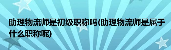 助理物流师是初级职称吗(助理物流师是属于什么职称呢)