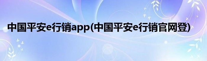 中国平安e行销app(中国平安e行销官网登)