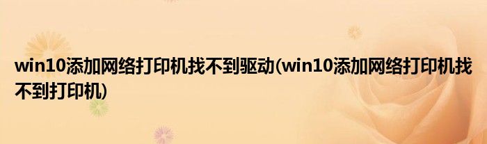 win10添加网络打印机找不到驱动(win10添加网络打印机找不到打印机)