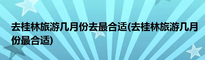 去桂林旅游几月份去最合适(去桂林旅游几月份最合适)