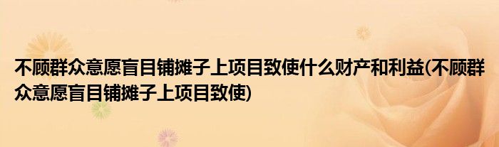 不顾群众意愿盲目铺摊子上项目致使什么财产和利益(不顾群众意愿盲目铺摊子上项目致使)