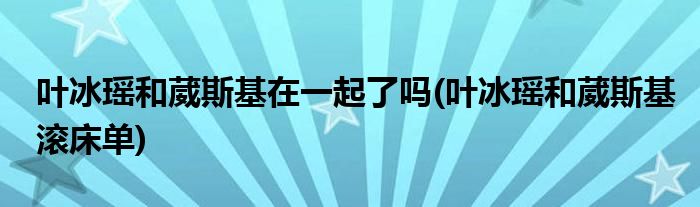 叶冰瑶和葳斯基在一起了吗(叶冰瑶和葳斯基滚床单)