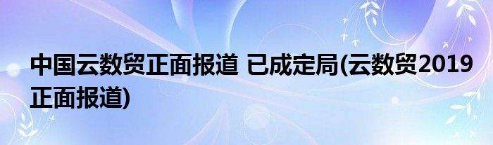 中国云数贸正面报道 已成定局(云数贸2019正面报道)