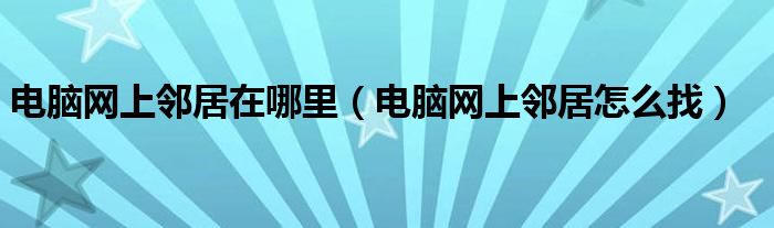 电脑网上邻居在哪里（电脑网上邻居怎么找）