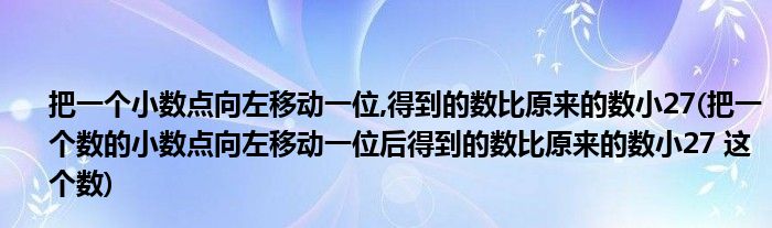 把一个小数点向左移动一位,得到的数比原来的数小27(把一个数的小数点向左移动一位后得到的数比原来的数小27 这个数)