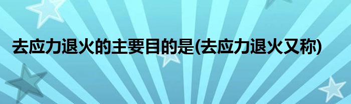 去应力退火的主要目的是(去应力退火又称)