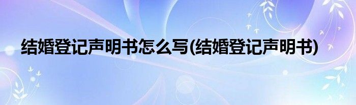 结婚登记声明书怎么写(结婚登记声明书)