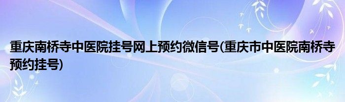 重庆南桥寺中医院挂号网上预约微信号(重庆市中医院南桥寺预约挂号)