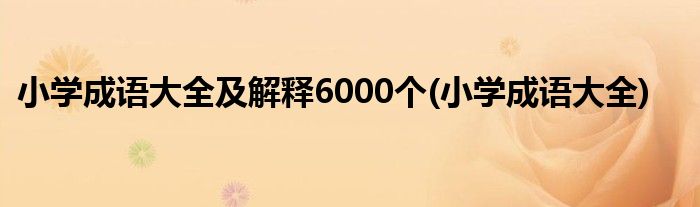 小学成语大全及解释6000个(小学成语大全)