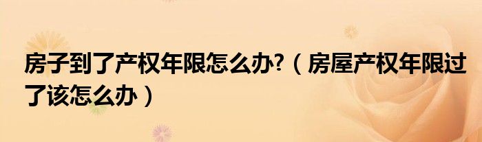 房子到了产权年限怎么办?（房屋产权年限过了该怎么办）