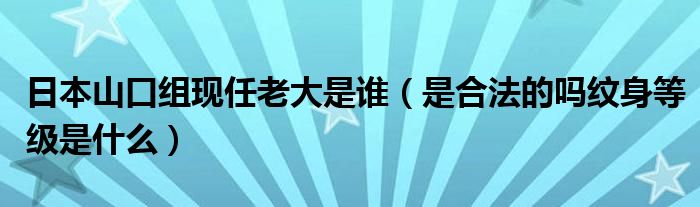 日本山口组现任老大是谁（是合法的吗纹身等级是什么）