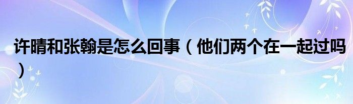 许晴和张翰是怎么回事（他们两个在一起过吗）