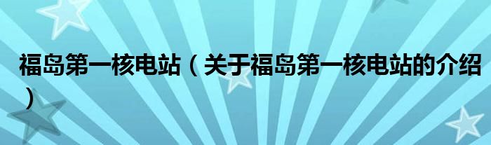 福岛第一核电站（关于福岛第一核电站的介绍）