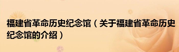 福建省革命历史纪念馆（关于福建省革命历史纪念馆的介绍）