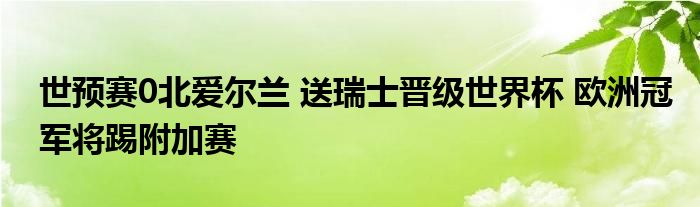 世预赛0北爱尔兰 送瑞士晋级世界杯 欧洲冠军将踢附加赛