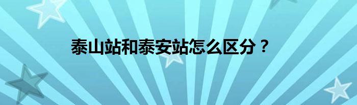 泰山站和泰安站怎么区分？