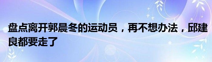 盘点离开郭晨冬的运动员，再不想办法，邱建良都要走了