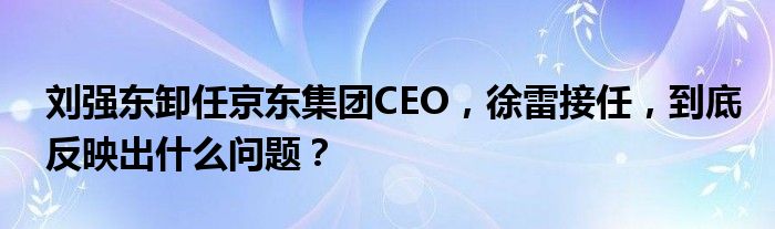 刘强东卸任京东集团CEO，徐雷接任，到底反映出什么问题？