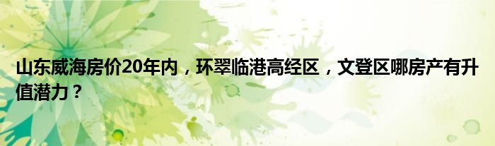 山东威海房价20年内，环翠临港高经区，文登区哪房产有升值潜力？