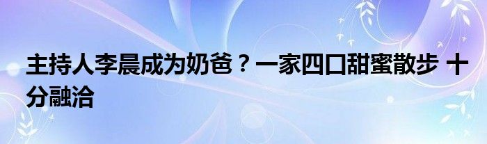 主持人李晨成为奶爸？一家四口甜蜜散步 十分融洽