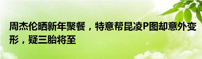 周杰伦晒新年聚餐，特意帮昆凌P图却意外变形，疑三胎将至