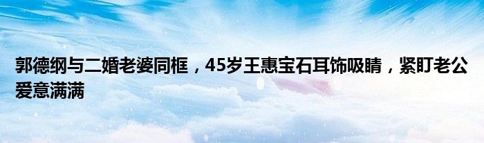 郭德纲与二婚老婆同框，45岁王惠宝石耳饰吸睛，紧盯老公爱意满满