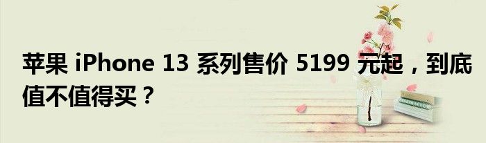 苹果 iPhone 13 系列售价 5199 元起，到底值不值得买？