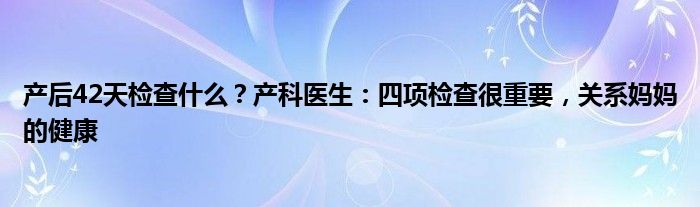 产后42天检查什么？产科医生：四项检查很重要，关系妈妈的健康