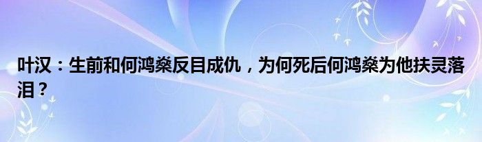 叶汉：生前和何鸿燊反目成仇，为何死后何鸿燊为他扶灵落泪？