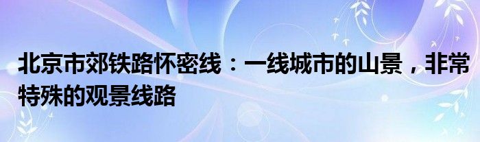 北京市郊铁路怀密线：一线城市的山景，非常特殊的观景线路