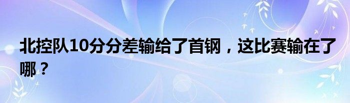 北控队10分分差输给了首钢，这比赛输在了哪？