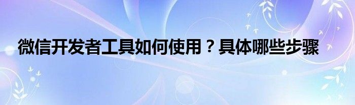 微信开发者工具如何使用？具体哪些步骤