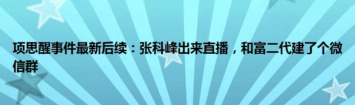 项思醒事件最新后续：张科峰出来直播，和富二代建了个微信群